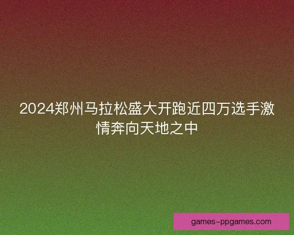 2024郑州马拉松盛大开跑近四万选手激情奔向天地之中