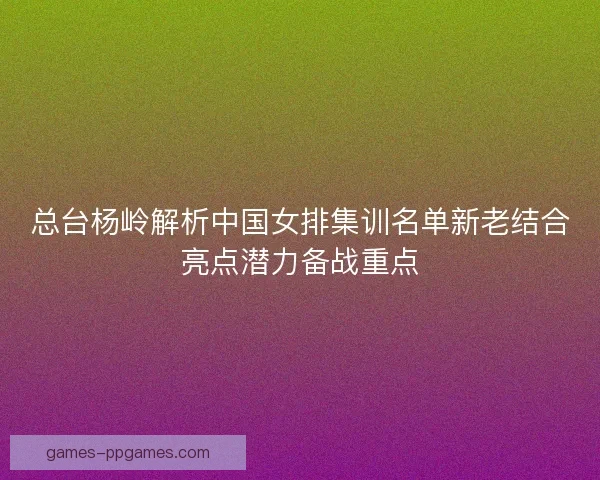 总台杨岭解析中国女排集训名单新老结合亮点潜力备战重点